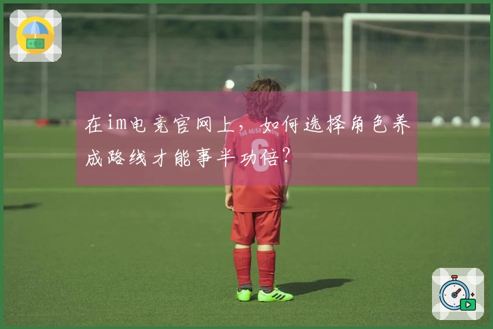 在im电竞官网上，如何选择角色养成路线才能事半功倍？