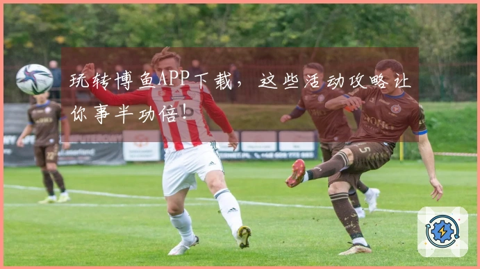 玩转博鱼APP下载，这些活动攻略让你事半功倍！